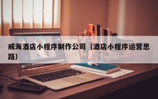 新疆威海酒店小程序制作公司（酒店小程序运营思路）